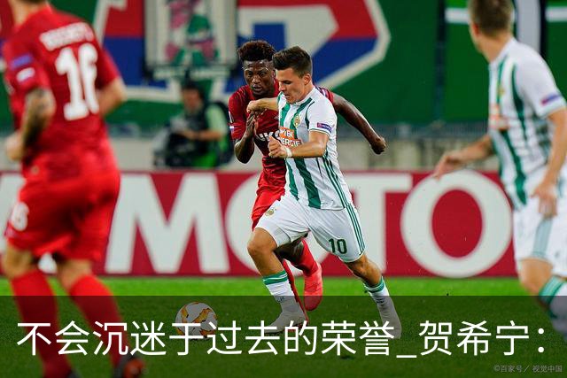 不会沉迷于过去的荣誉 贺希宁：我是对自己有要求的人