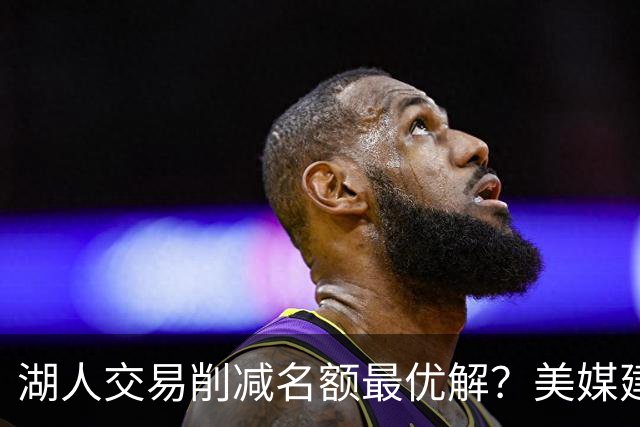 湖人交易削减名额最优解？美媒建议拉三方交易：2换2出布朗尼克内克特