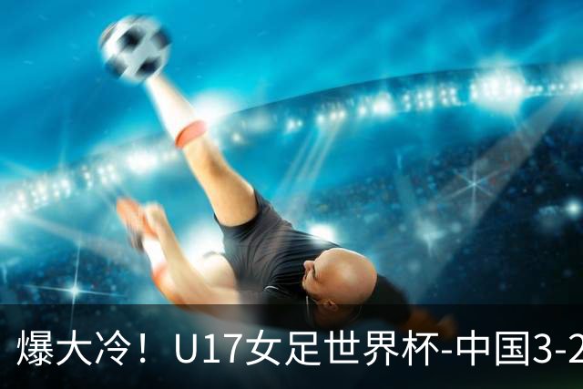 爆大冷！U17女足世界杯-中国3-2美国 3战全胜头名晋级