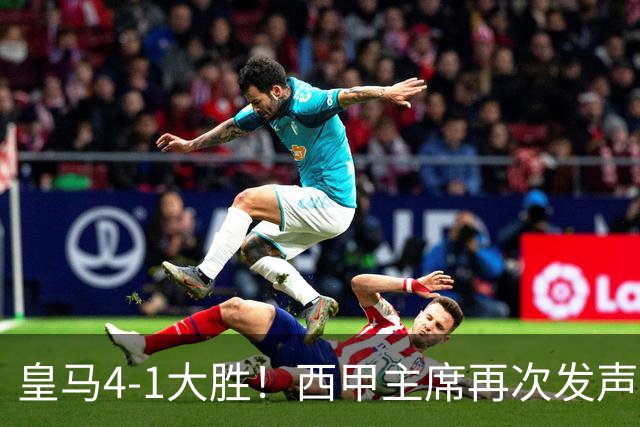 皇马4-1大胜！西甲主席再次发声，场上判罚引热议，穆帅公开回应