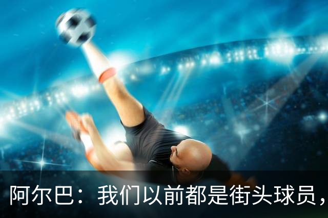 阿尔巴：我们以前都是街头球员，但如今球员却更像机器人
